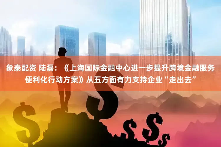 象泰配资 陆磊：《上海国际金融中心进一步提升跨境金融服务便利化行动方案》从五方面有力支持企业“走出去”