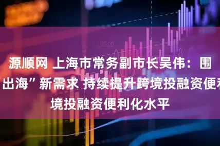 源顺网 上海市常务副市长吴伟：围绕企业“出海”新需求 持续提升跨境投融资便利化水平