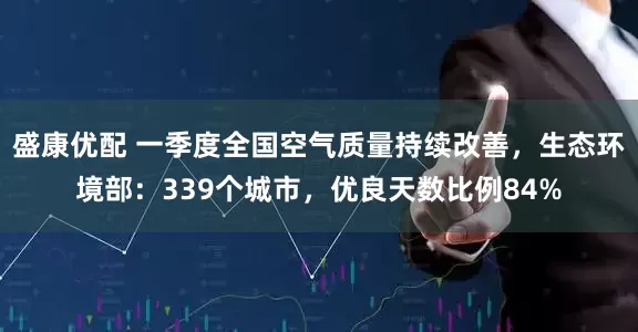 盛康优配 一季度全国空气质量持续改善，生态环境部：339个城市，优良天数比例84%