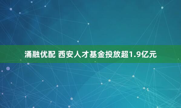 涌融优配 西安人才基金投放超1.9亿元