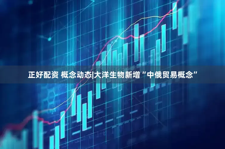 正好配资 概念动态|大洋生物新增“中俄贸易概念”