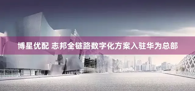 博星优配 志邦全链路数字化方案入驻华为总部