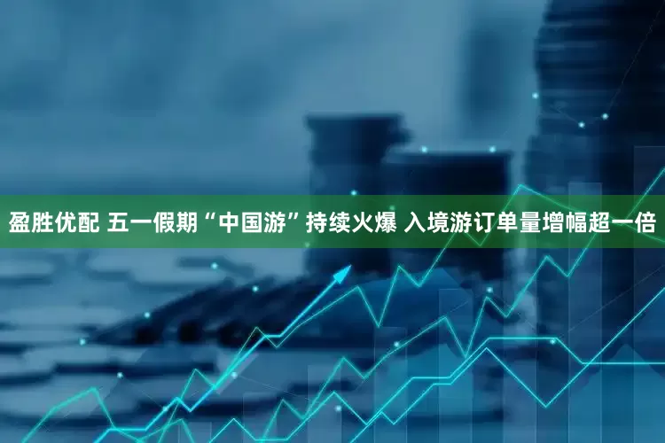盈胜优配 五一假期“中国游”持续火爆 入境游订单量增幅超一倍