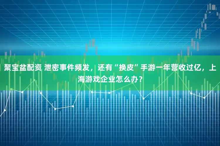 聚宝盆配资 泄密事件频发，还有“换皮”手游一年营收过亿，上海游戏企业怎么办？