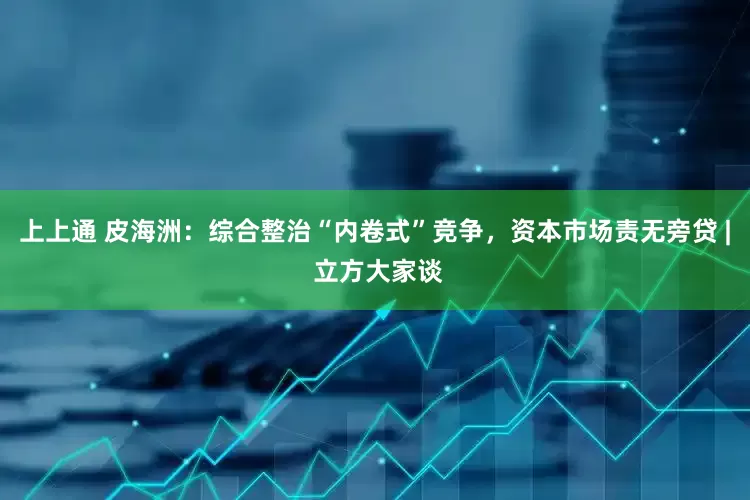 上上通 皮海洲：综合整治“内卷式”竞争，资本市场责无旁贷 | 立方大家谈