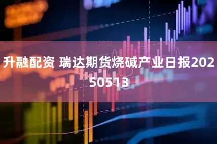 升融配资 瑞达期货烧碱产业日报20250513