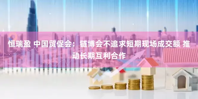 恒瑞盈 中国贸促会：链博会不追求短期现场成交额 推动长期互利合作