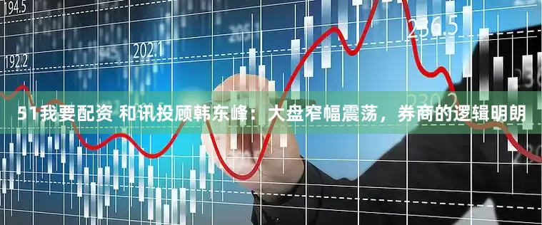 51我要配资 和讯投顾韩东峰：大盘窄幅震荡，券商的逻辑明朗