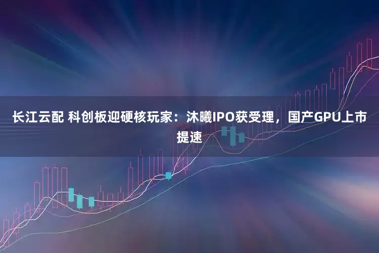 长江云配 科创板迎硬核玩家：沐曦IPO获受理，国产GPU上市提速