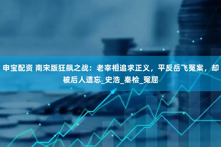 申宝配资 南宋版狂飙之战：老宰相追求正义，平反岳飞冤案，却被后人遗忘_史浩_秦桧_冤屈