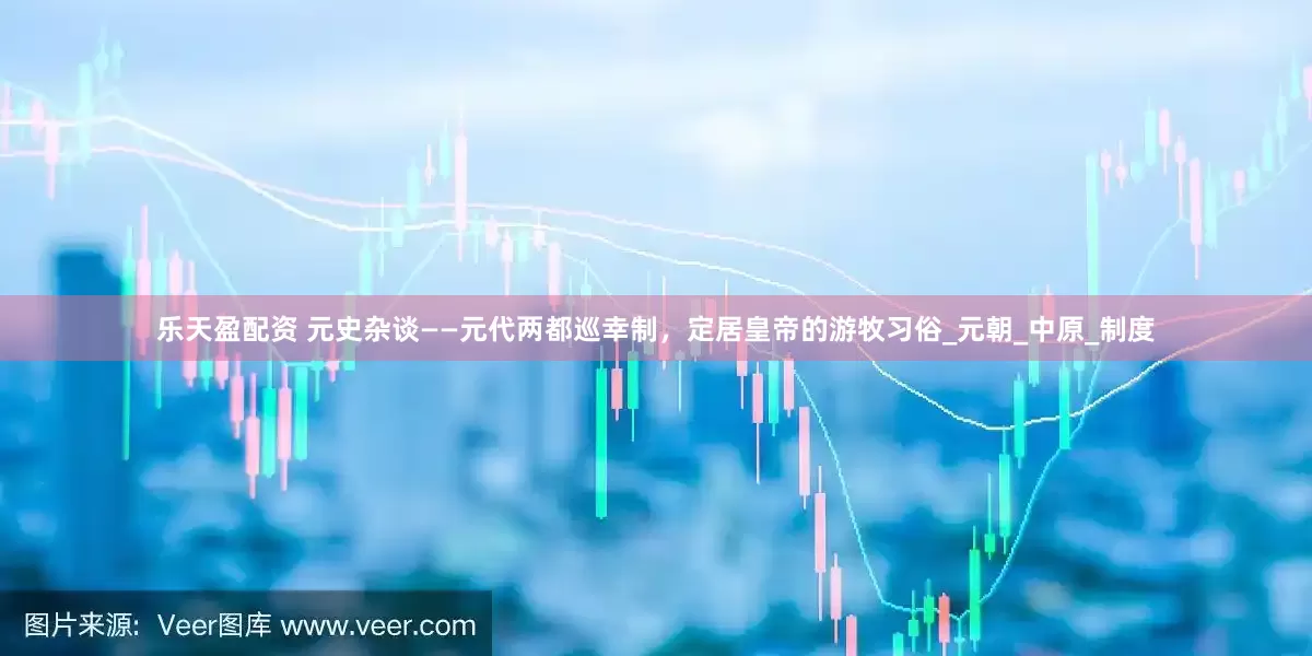 乐天盈配资 元史杂谈——元代两都巡幸制，定居皇帝的游牧习俗_元朝_中原_制度