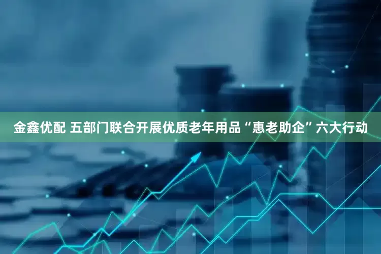 金鑫优配 五部门联合开展优质老年用品“惠老助企”六大行动