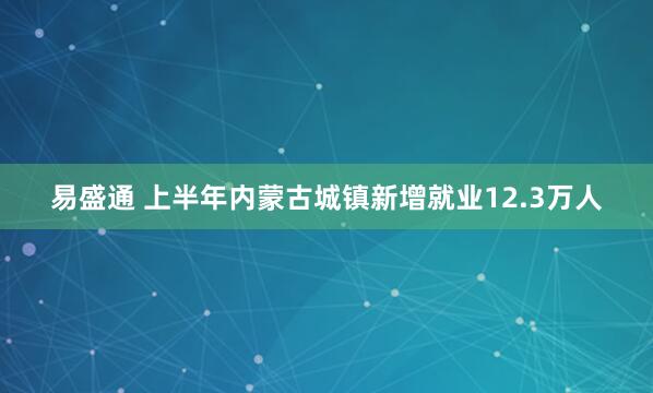 易盛通 上半年内蒙古城镇新增就业12.3万人