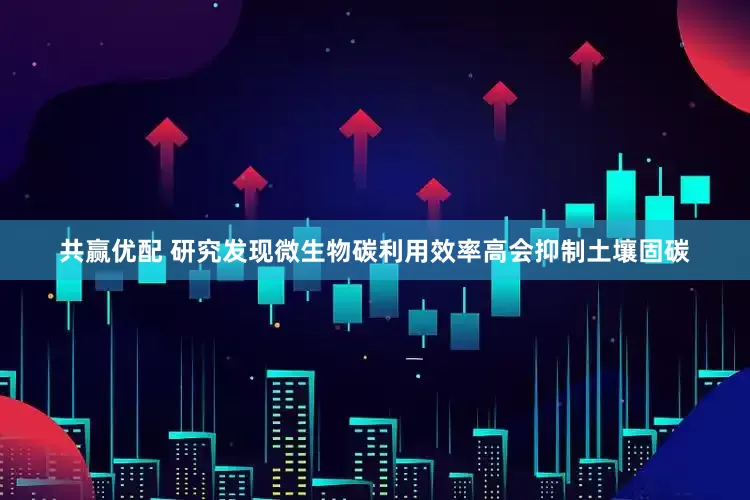 共赢优配 研究发现微生物碳利用效率高会抑制土壤固碳