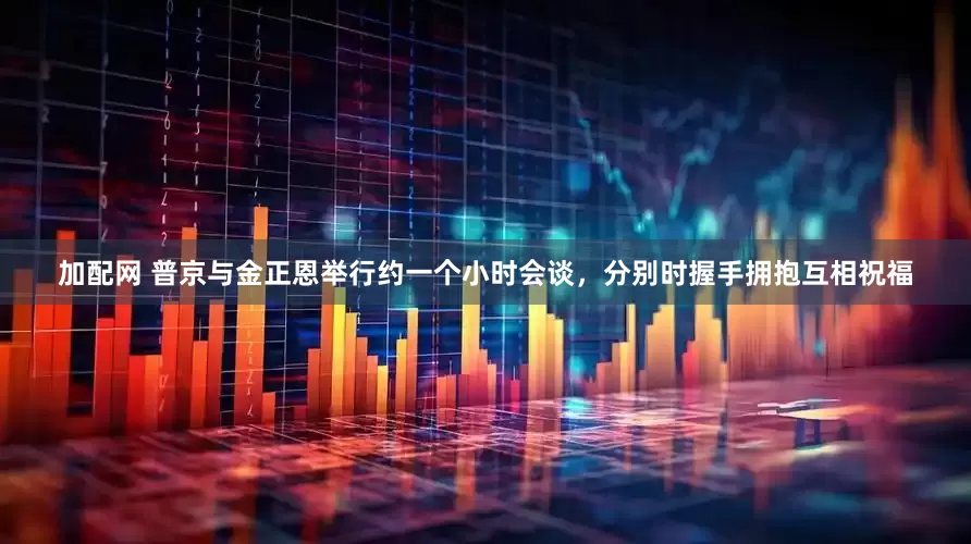 加配网 普京与金正恩举行约一个小时会谈，分别时握手拥抱互相祝福
