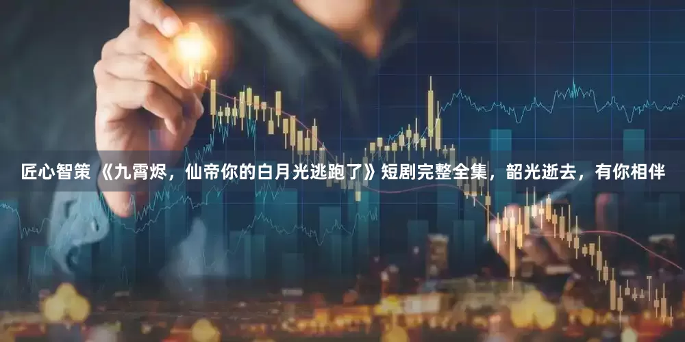 匠心智策 《九霄烬，仙帝你的白月光逃跑了》短剧完整全集，韶光逝去，有你相伴
