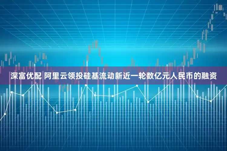 深富优配 阿里云领投硅基流动新近一轮数亿元人民币的融资