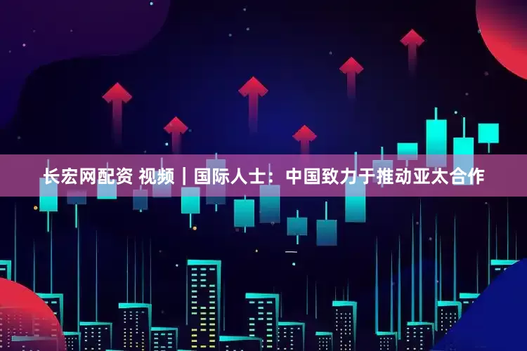 长宏网配资 视频|国际人士:中国致力于推动亚太合作