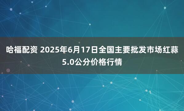 哈福配资 2025年6月17日全国主要批发市场红蒜5.0公分价格行情