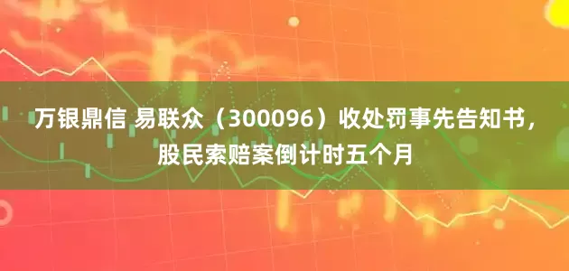万银鼎信 易联众（300096）收处罚事先告知书，股民索赔案倒计时五个月