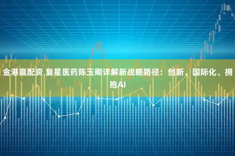 金港赢配资 复星医药陈玉卿详解新战略路径:创新、国际化、拥抱AI
